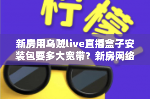 新房用乌贼live直播盒子安装包要多大宽带?新房网络配置与带宽选择全攻略 新房用乌贼live直播盒子安装包要多大宽带?新房网络配置与带宽选择全攻略
