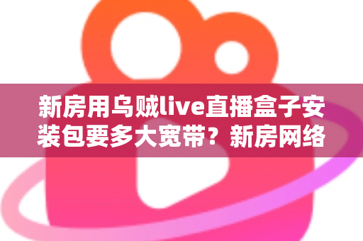 新房用乌贼live直播盒子安装包要多大宽带？新房网络配置与带宽选择全攻略