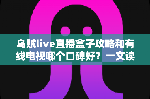 乌贼live直播盒子攻略和有线电视哪个口碑好？一文读懂两大观影方式的优劣与口碑真相