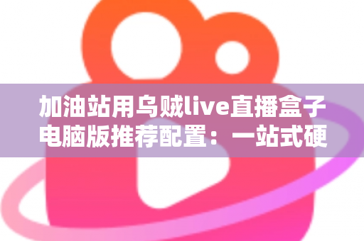 加油站用乌贼live直播盒子电脑版推荐配置:一站式硬件选购与直播优化全指南 加油站用乌贼live直播盒子电脑版推荐配置:一站式硬件选购与直播优化全指南