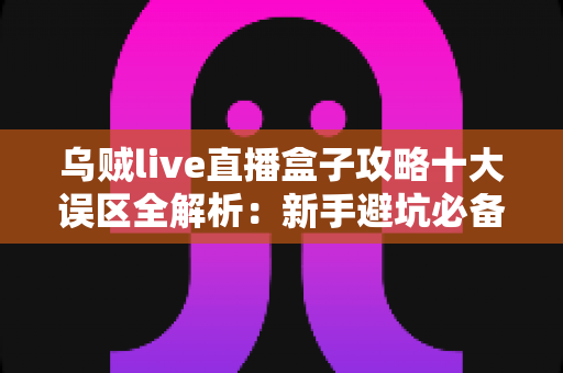 乌贼live直播盒子攻略十大误区全解析：新手避坑必备指南，看完少走三年弯路