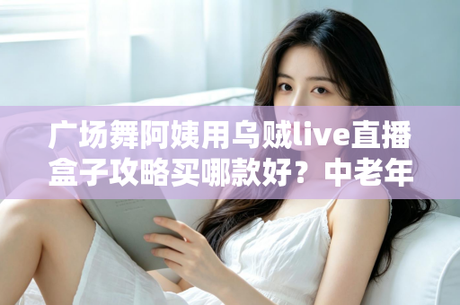 广场舞阿姨用乌贼live直播盒子攻略买哪款好？中老年直播设备选购全指南，从画质、续航到操作难易度一次讲清楚