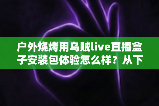 户外烧烤用乌贼live直播盒子安装包体验怎么样?从下载安装到户外实测的全面解析 户外烧烤用乌贼live直播盒子安装包体验怎么样?从下载安装到户外实测的全面解析