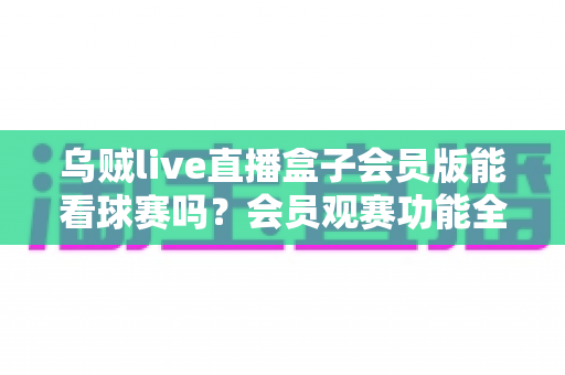乌贼live直播盒子会员版能看球赛吗？会员观赛功能全解析与安全观看指南