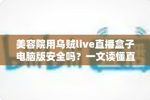 美容院用乌贼live直播盒子电脑版安全吗?一文读懂直播工具的安全风险与实用防范指南 美容院用乌贼live直播盒子电脑版安全吗?一文读懂直播工具的安全风险与实用防范指南