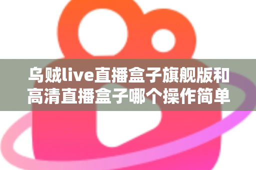 乌贼live直播盒子旗舰版和高清直播盒子哪个操作简单？零基础用户上手难度全面对比指南