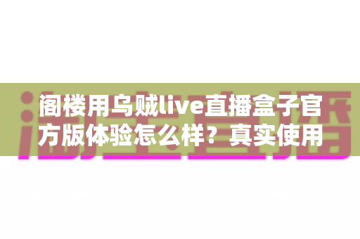 阁楼用乌贼live直播盒子官方版体验怎么样？真实使用感受与全面评测解析