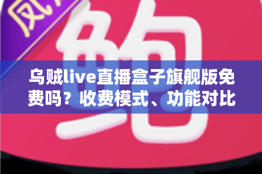 乌贼live直播盒子旗舰版免费吗？收费模式、功能对比与避坑指南全解析