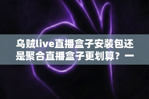 乌贼live直播盒子安装包还是聚合直播盒子更划算？一篇看懂两者差异的深度对比与选购指南