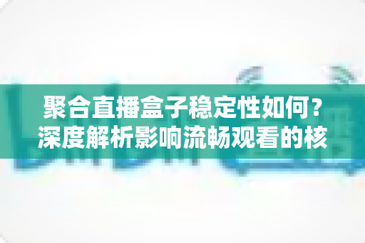 聚合直播盒子稳定性如何？深度解析影响流畅观看的核心因素与实用选购指南