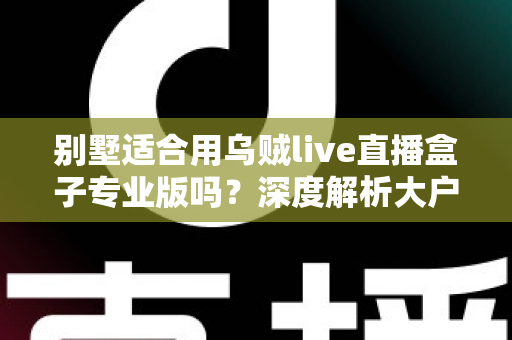 别墅适合用乌贼live直播盒子专业版吗？深度解析大户型用户的直播设备选择指南