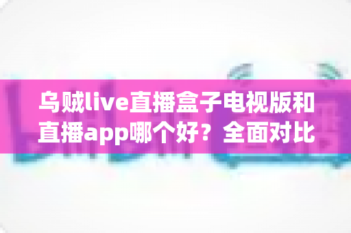乌贼live直播盒子电视版和直播app哪个好？全面对比分析帮你找到最佳观看方案