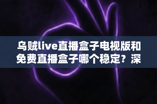 乌贼live直播盒子电视版和免费直播盒子哪个稳定？深度对比解析与选购指南