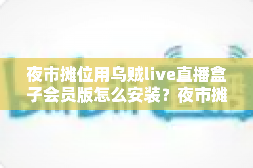 夜市摊位用乌贼live直播盒子会员版怎么安装?夜市摊主直播带货零基础安装全攻略 夜市摊位用乌贼live直播盒子会员版怎么安装?夜市摊主直播带货零基础安装全攻略