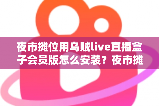 夜市摊位用乌贼live直播盒子会员版怎么安装？夜市摊主直播带货零基础安装全攻略