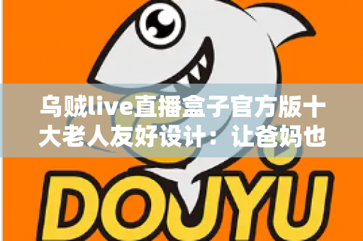 乌贼live直播盒子官方版十大老人友好设计：让爸妈也能轻松畅享直播的贴心之选