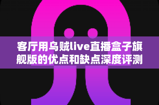 客厅用乌贼live直播盒子旗舰版的优点和缺点深度评测：家庭大屏娱乐升级前必读指南