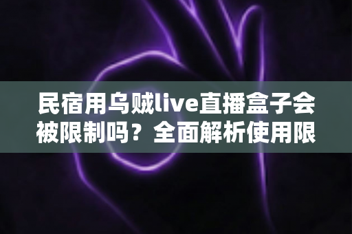 民宿用乌贼live直播盒子会被限制吗？全面解析使用限制、风险与避坑指南