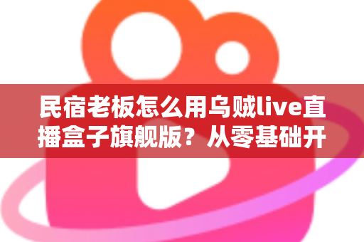 民宿老板怎么用乌贼live直播盒子旗舰版?从零基础开播到稳定接单的实战全攻略 民宿老板怎么用乌贼live直播盒子旗舰版?从零基础开播到稳定接单的实战全攻略