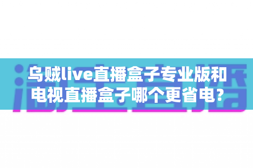 乌贼live直播盒子专业版和电视直播盒子哪个更省电?——全维度功耗对比与省电选购指南 乌贼live直播盒子专业版和电视直播盒子哪个更省电?——全维度功耗对比与省电选购指南