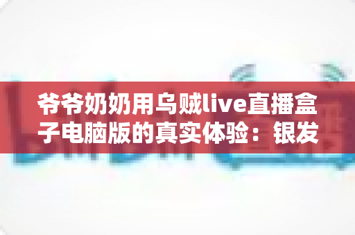 爷爷奶奶用乌贼live直播盒子电脑版的真实体验:银发族玩转直播的暖心记录与实用指南 爷爷奶奶用乌贼live直播盒子电脑版的真实体验:银发族玩转直播的暖心记录与实用指南