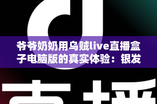 爷爷奶奶用乌贼live直播盒子电脑版的真实体验：银发族玩转直播的暖心记录与实用指南