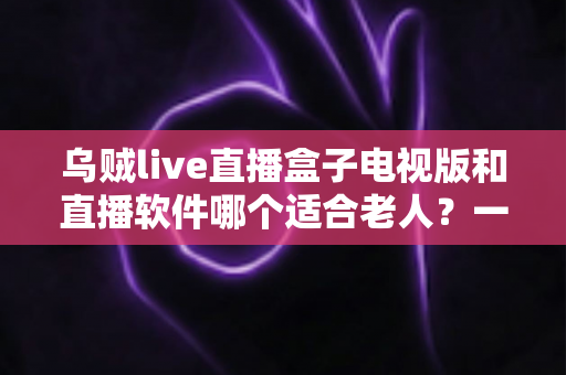 乌贼live直播盒子电视版和直播软件哪个适合老人？一篇文章帮您选对直播观看方式