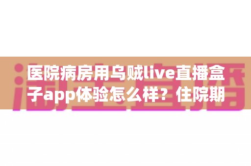 医院病房用乌贼live直播盒子app体验怎么样？住院期间娱乐新选择的全面测评与真实使用感受分享