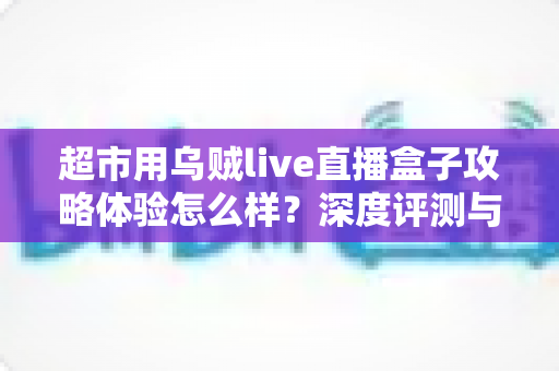 超市用乌贼live直播盒子攻略体验怎么样？深度评测与实用运营指南全解析