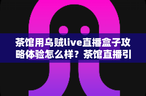 茶馆用乌贼live直播盒子攻略体验怎么样?茶馆直播引流全流程真实测评与实操指南 茶馆用乌贼live直播盒子攻略体验怎么样?茶馆直播引流全流程真实测评与实操指南