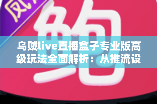 乌贼live直播盒子专业版高级玩法全面解析：从推流设置到数据复盘的进阶实战指南