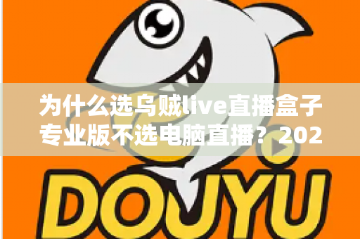 为什么选乌贼live直播盒子专业版不选电脑直播？2024年主播装备升级全攻略