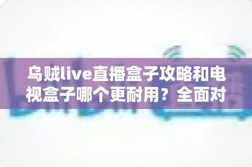 乌贼live直播盒子攻略和电视盒子哪个更耐用?全面对比与实用养护指南一次看懂 乌贼live直播盒子攻略和电视盒子哪个更耐用?全面对比与实用养护指南一次看懂