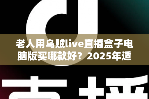 老人用乌贼live直播盒子电脑版买哪款好?2025年适老选购全指南 老人用乌贼live直播盒子电脑版买哪款好?2025年适老选购全指南