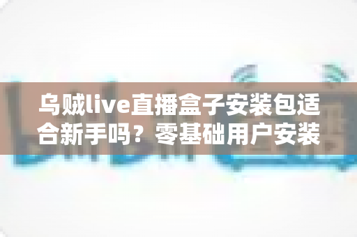 乌贼live直播盒子安装包适合新手吗？零基础用户安装使用全攻略与真实体验分析