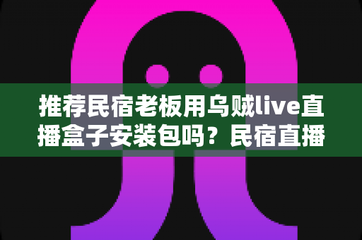推荐民宿老板用乌贼live直播盒子安装包吗？民宿直播营销的利弊分析与实用建议