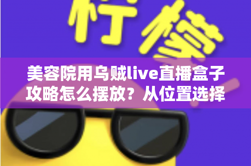 美容院用乌贼live直播盒子攻略怎么摆放？从位置选择到细节调整的完整实操指南