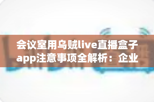会议室用乌贼live直播盒子app注意事项全解析：企业高清直播必看的安全与操作指南