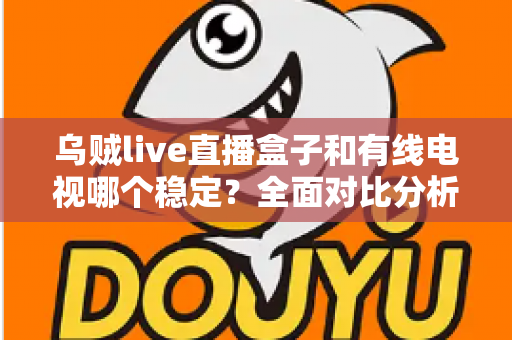 乌贼live直播盒子和有线电视哪个稳定?全面对比分析与家庭选购指南 乌贼live直播盒子和有线电视哪个稳定?全面对比分析与家庭选购指南