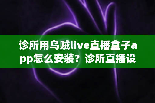 诊所用乌贼live直播盒子app怎么安装?诊所直播设备从下载到开播的完整安装指南 诊所用乌贼live直播盒子app怎么安装?诊所直播设备从下载到开播的完整安装指南