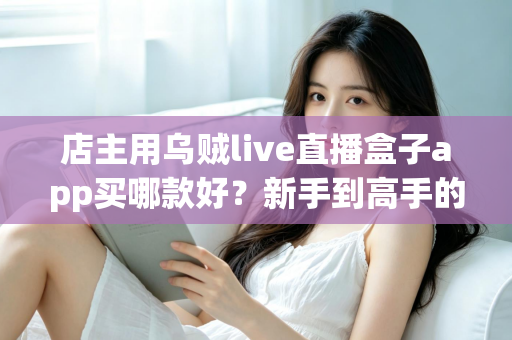 店主用乌贼live直播盒子app买哪款好？新手到高手的全维度选购指南