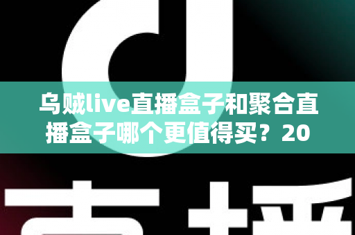 乌贼live直播盒子和聚合直播盒子哪个更值得买？2025年最新选购指南与深度对比解析
