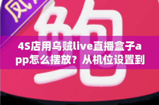 4S店用乌贼live直播盒子app怎么摆放？从机位设置到场景布置的完整实操指南