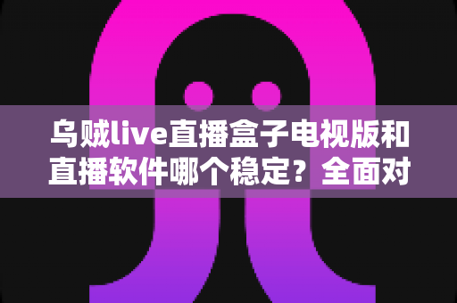 乌贼live直播盒子电视版和直播软件哪个稳定？全面对比解析两大观看方式的流畅度差异