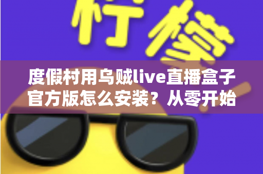度假村用乌贼live直播盒子官方版怎么安装？从零开始的完整安装教程与运营指南