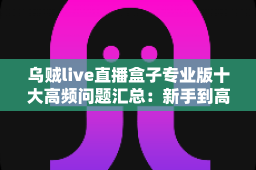 乌贼live直播盒子专业版十大高频问题汇总：新手到高手必备的使用避坑指南