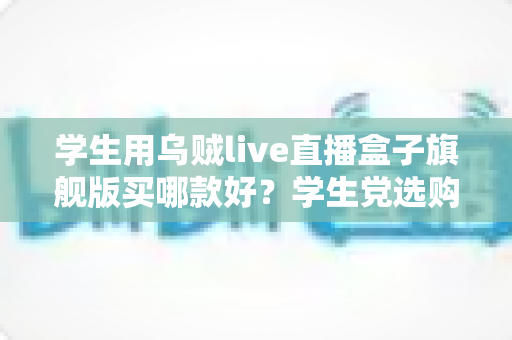 学生用乌贼live直播盒子旗舰版买哪款好?学生党选购全攻略与避坑指南 学生用乌贼live直播盒子旗舰版买哪款好?学生党选购全攻略与避坑指南