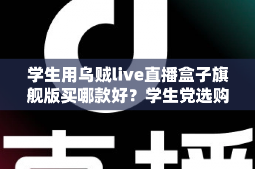 学生用乌贼live直播盒子旗舰版买哪款好？学生党选购全攻略与避坑指南