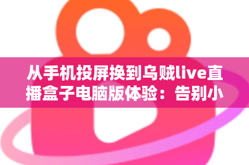 从手机投屏换到乌贼live直播盒子电脑版体验：告别小屏与卡顿，开启大屏流畅看播新时代