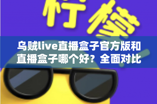 乌贼live直播盒子官方版和直播盒子哪个好?全面对比与实用选购指南 乌贼live直播盒子官方版和直播盒子哪个好?全面对比与实用选购指南